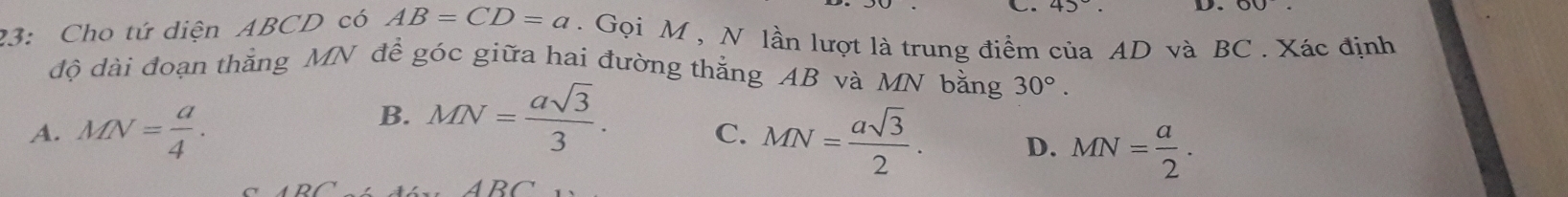 45°. D.
23: Cho tứ diện ABCD có AB=CD=a. Gọi M , N lần lượt là trung điểm của AD và BC. Xác định
độ dài đoạn thắng MN để góc giữa hai đường thắng AB và MN bằng 30°.
B. MN= asqrt(3)/3 .
C.
A. MN= a/4 . MN= asqrt(3)/2 . D. MN= a/2 .