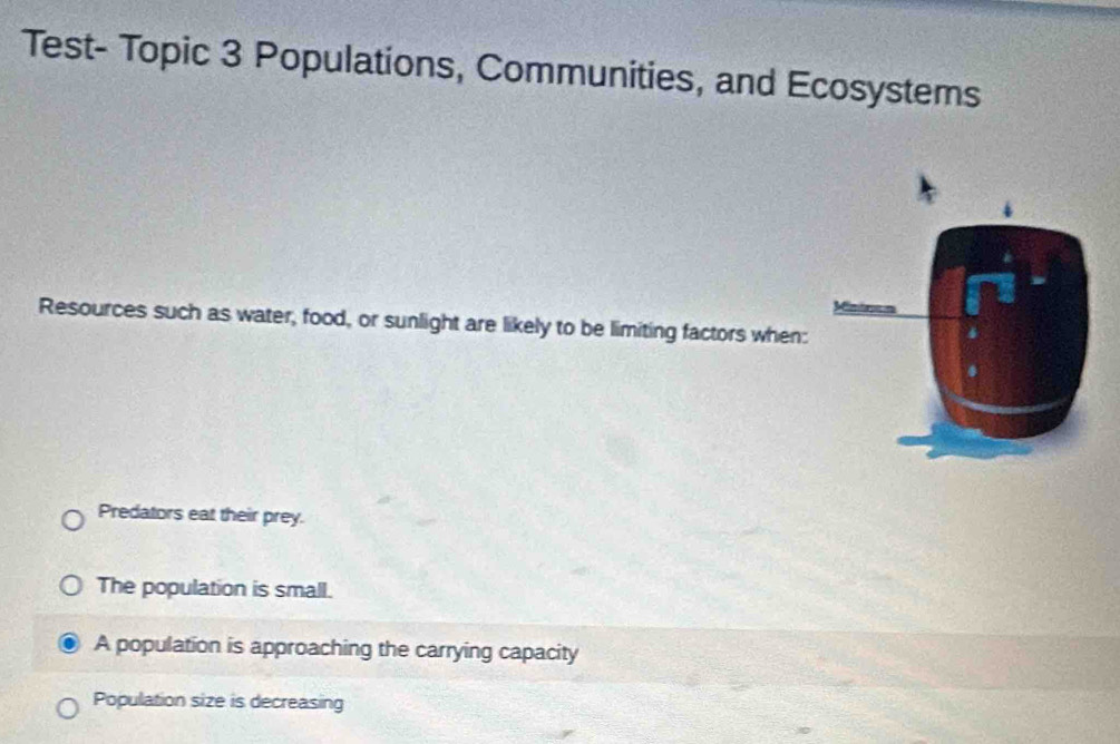 Test- Topic 3 Populations, Communities, and Ecosystems
Resources such as water, food, or sunlight are likely to be limiting factors when:
Predators eat their prey.
The population is small.
A population is approaching the carrying capacity
Population size is decreasing