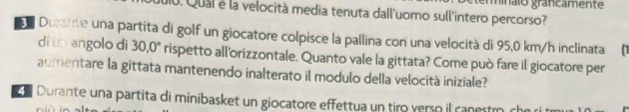 terminalo grancamente 
ul0. Qual é la velocità media tenuta dall'uomo sull'intero percorso? 
Duru me una partita di golf un giocatore colpisce la pallina con una velocità di 95,0 km/h inclinata (1 
diu angolo di 30, 0° rispetto all'orizzontale. Quanto vale la gittata? Come può fare il giocatore per 
aumentare la gittata mantenendo inalterato il modulo della velocità iniziale? 
4 Durante una partita di minibasket un giocatore effettua un tiro verso il canestr c