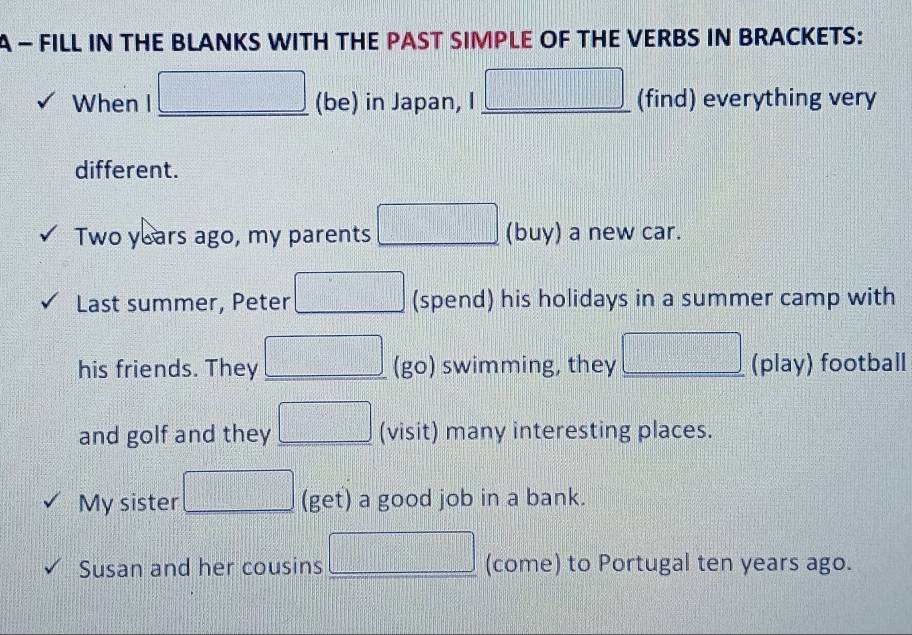 A - FILL IN THE BLANKS WITH THE PAST SIMPLE OF THE VERBS IN BRACKETS: 
 1/2 b^2_2=□ 1^22^2a^2_2 
When I □ (be) in Japan, I _ □  __ (find) everything very 
different.
Two years ago, my parents □ (buy) a new car. 
Last summer, Peter □ (spend) his holidays in a summer camp with 
his friends. They □ (go) swimming, they □ (play) football 
and golf and they □ (visit) many interesting places. 
My sister □ (get) a good job in a bank. 
Susan and her cousins □ (come) to Portugal ten years ago.