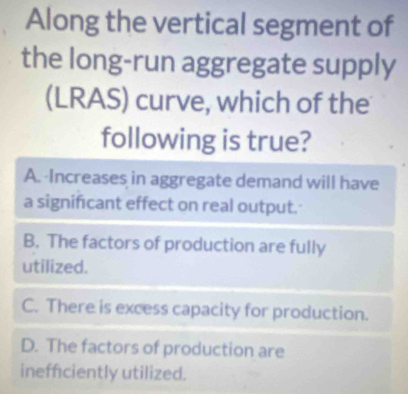 Along the vertical segment of
the long-run aggregate supply
(LRAS) curve, which of the
following is true?
A. Increases in aggregate demand will have
a significant effect on real output.'
B. The factors of production are fully
utilized.
C. There is excess capacity for production.
D. The factors of production are
inefficiently utilized.