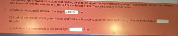 nbiograph shows a two-colour light-emitting diode (LED) viewed through a diffraction grating. The grating has 700 lines per millimetre 
and is placed over the camera lens that is 177 mm from the LED. The scale shown is in centimetres. 
a) What is the spacing between the lines? 1 43e-6 m
b) Look at the second-order green image, and work out the angle at which the green light is being diffracted by the grating 
degrees 
c) Calculate the wavelength of the green light. nm