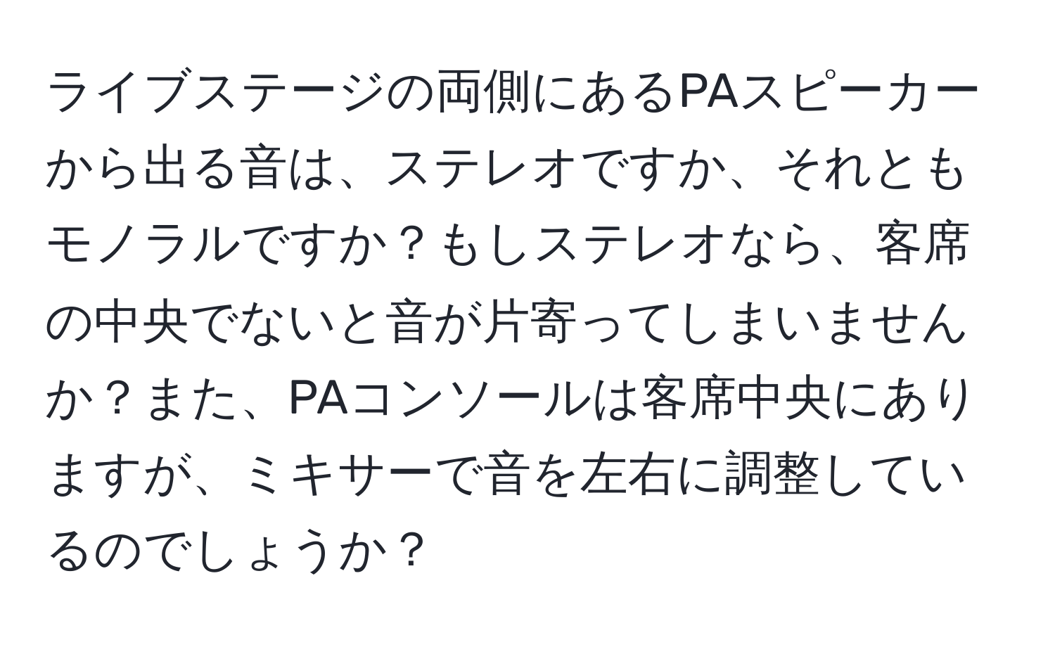 ライブステージの両側にあるPAスピーカーから出る音は、ステレオですか、それともモノラルですか？もしステレオなら、客席の中央でないと音が片寄ってしまいませんか？また、PAコンソールは客席中央にありますが、ミキサーで音を左右に調整しているのでしょうか？