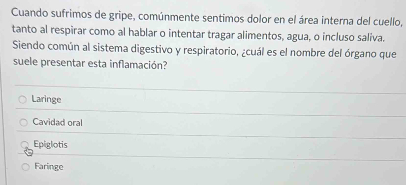 Cuando sufrimos de gripe, comúnmente sentimos dolor en el área interna del cuello,
tanto al respirar como al hablar o intentar tragar alimentos, agua, o incluso saliva.
Siendo común al sistema digestivo y respiratorio, ¿cuál es el nombre del órgano que
suele presentar esta inflamación?
Laringe
Cavidad oral
Epiglotis
Faringe