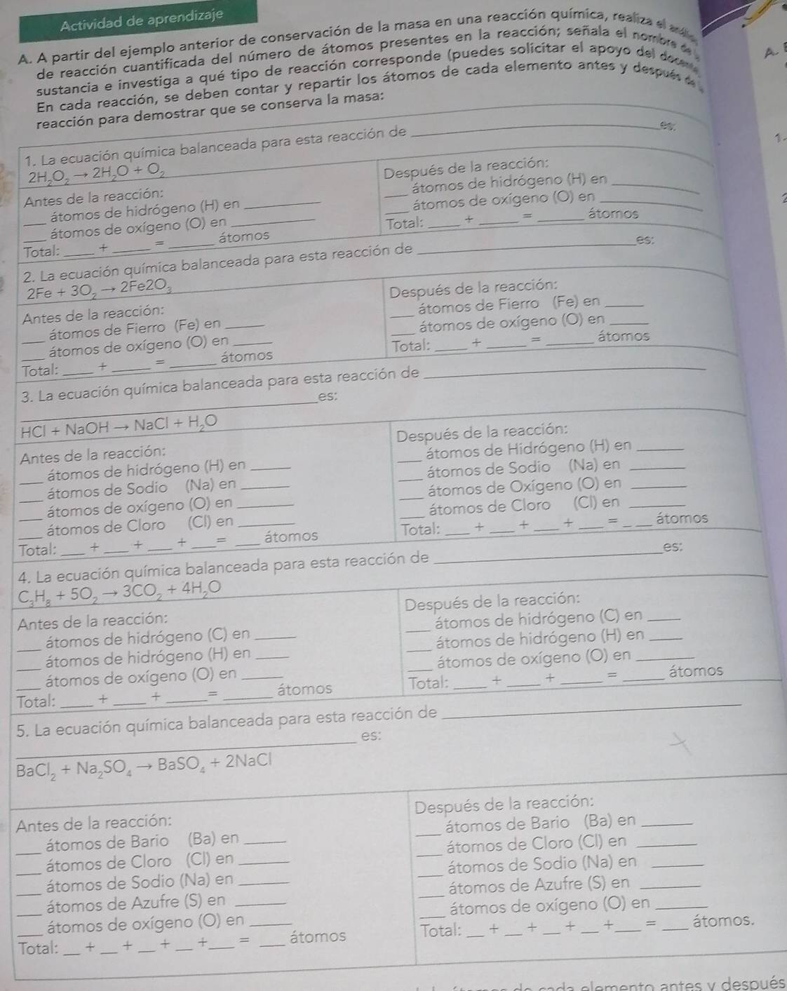 Actividad de aprendizaje
A. A partir del ejemplo anterior de conservación de la masa en una reacción química, realiza el a 
de reacción cuantificada del número de átomos presentes en la reacción; señala el nombr d A. I
sustancia e investiga a qué tipo de reacción corresponde (puedes solicitar el apoyo del docer 
En cada reacción, se deben contar y repartir los átomos de cada elemento antes y despuéa
reacción para demostrar que se conserva la masa:_
1. La ecuación química balanceada para esta reacción de

2H_2O_2to 2H_2O+O_2
Antes de la reacción: _ Después de la reacción:_
átomos de hidrógeno (H) en
átomos de hidrógeno (H) en
_átomos de oxígeno (O) en
_
= _átomos
átomos de oxígeno (O) en
Total: + = _átomos Total:_
es:
2. La ecuación química balanceada para esta reacción de
2Fe+3O_2to 2Fe2O_3
Antes de la reacción:  Después de la reacción:
átomos de Fierro (Fe) en_
átomos de Fierro (Fe) en_
_átomos de oxígeno (O) en_
=
átomos de oxígeno (O) en __átomos
__Total: + = _átomos Total:
3. La ecuación química balanceada para esta reacción de
es:
_ HCl+NaOHto NaCl+H_2O
Antes de la reacción: Después de la reacción:
átomos de hidrógeno (H) en átomos de Hidrógeno (H) en_
átomos de Sodio (Na) en __átomos de Sodio (Na) en_
_átomos de oxígeno (O) en __átomos de Oxígeno (O) en_
_átomos de Cloro (CI) en _átomos de Cloro (Cl) en_
Total: _+ _+ _+ _= __átomos Total: +_ +_ +_ =_ _átomos
es:
4. La ecuación química balanceada para esta reacción de
C_3H_8+5O_2to 3CO_2+4H_2O
Antes de la reacción: _Después de la reacción:
átomos de hidrógeno (C) en átomos de hidrógeno (C) en_
_átomos de hidrógeno (H) en ___átomos de hidrógeno (H) en__
átomos de oxígeno (O) en átomos de oxígeno (O) en
_Total: _+ _+ _= __átomos Total: _+ _+ _= __átomos
5. La ecuación química balanceada para esta reacción de_
_es:
_ BaCl_2+Na_2SO_4to BaSO_4+2NaCl
Antes de la reacción: Después de la reacción:_
átomos de Bario (Ba) en _átomos de Bario (Ba) en
_átomos de Cloro (Cl) en ___átomos de Cloro (CI) en__
_átomos de Sodio (Na) en _átomos de Sodio (Na) en
_átomos de Azufre (S) en __átomos de Azufre (S) en_
_átomos de oxígeno (O) en_ _átomos de oxígeno (O) en_
_Total:_ + _+ _+ _+_ =_ _átomos Total: _+ _+ _+ _+_ = _átomos.
da elemento antes y después