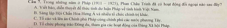 Cầu 7. Trong những năm ở Pháp (1911 - 1925), Phan Châu Trinh đã có hoạt động đối ngoại nào sau đây?
A. Viết báo, diễn thuyết đễ thức tinh dư luận Pháp về tình hình Việt Nam.
B. Sáng lập Hội Chấn Hoa Hưng Á và nhiều tổ chức chính trị khác.
C. Tố cáo và lên án Chính phủ Pháp cùng chính phủ các nước phương Tây.
D. Tổ chức phong trào Đông du, tham gia các hoạt động của Đảng Xã hội Pháp.