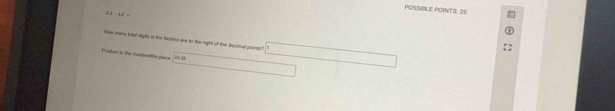 POSSIBLE POINTS: 25 
5. 1-4.6=
How many total digits in the factors are to the right of the decimal points? 
Product to the hundredths place 24.38