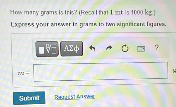 How many grams is this? (Recall that 1 mt is 1000 kg.) 
Express your answer in grams to two significant figures.
AΣφ ?
m=
g
Submit Request Answer