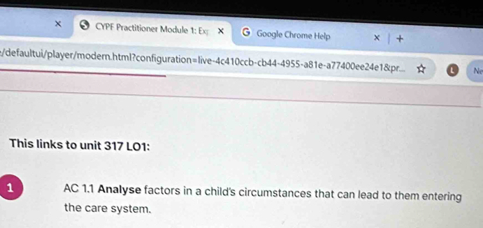 CYPF Practitioner Module 1: Ex X Google Chrome Help 
e/defaultui/player/modern.html?configuration=live-4c410ccb-cb44-4955-a81e-a77400ee24e1&pr... Ne 
This links to unit 317 LO1: 
1 AC 1.1 Analyse factors in a child's circumstances that can lead to them entering 
the care system.