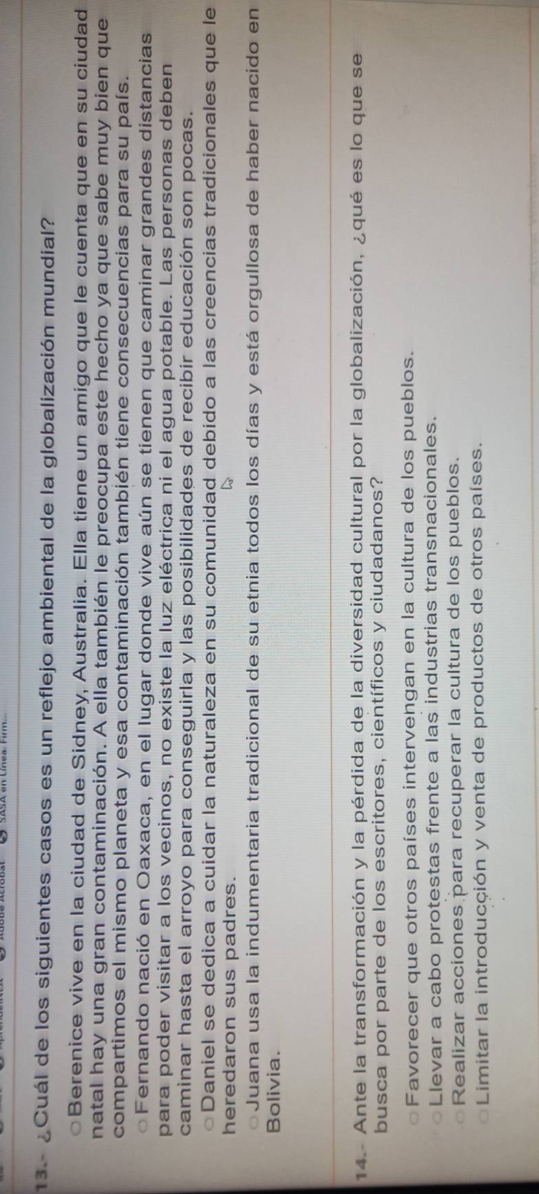 13 - ¿Cuál de los siguientes casos es un reflejo ambiental de la globalización mundial?
Berenice vive en la ciudad de Sidney, Australia. Ella tiene un amigo que le cuenta que en su ciudad
natal hay una gran contaminación. A ella también le preocupa este hecho ya que sabe muy bien que
compartimos el mismo planeta y esa contaminación también tiene consecuencias para su país.
oFernando nació en Oaxaca, en el lugar donde vive aún se tienen que caminar grandes distancias
para poder visitar a los vecinos, no existe la luz eléctrica ni el agua potable. Las personas deben
caminar hasta el arroyo para conseguirla y las posibilidades de recibir educación son pocas.
○Daniel se dedica a cuidar la naturaleza en su comunidad debido a las creencias tradicionales que le
heredaron sus padres.
Juana usa la indumentaria tradicional de su etnia todos los días y está orgullosa de haber nacido en
Bolivia.
14. - Ante la transformación y la pérdida de la diversidad cultural por la globalización, ¿qué es lo que se
busca por parte de los escritores, científicos y ciudadanos?
Favorecer que otros países intervengan en la cultura de los pueblos.
Llevar a cabo protestas frente a las industrias transnacionales.
Realizar acciones para recuperar la cultura de los pueblos.
Limitar la introducción y venta de productos de otros países.