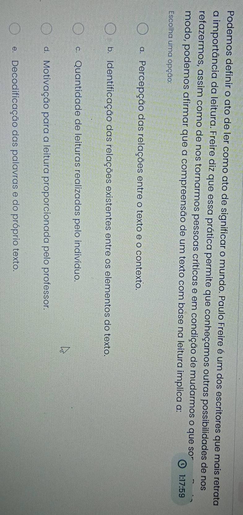 Podemos definir o ato de ler como ato de significar o mundo. Paulo Freire é um dos escritores que mais retrata
a importância da leitura. Freire diz que essa prática permite que conheçamos outras possibilidades de nos
refazermos, assim como de nos tornarmos pessoas críticas e em condição de mudarmos o que son
modo, podemos afirmar que a compreensão de um texto com base na leitura implica a:
1:17:59
Escolha uma opção:
a. Percepção das relações entre o texto e o contexto.
b Identificação das relações existentes entre os elementos do texto.
c. Quantidade de leituras realizadas pelo indivíduo.
d. Motivação para a leitura proporcionada pelo professor.
e. Decodificação das palavras e do próprio texto.