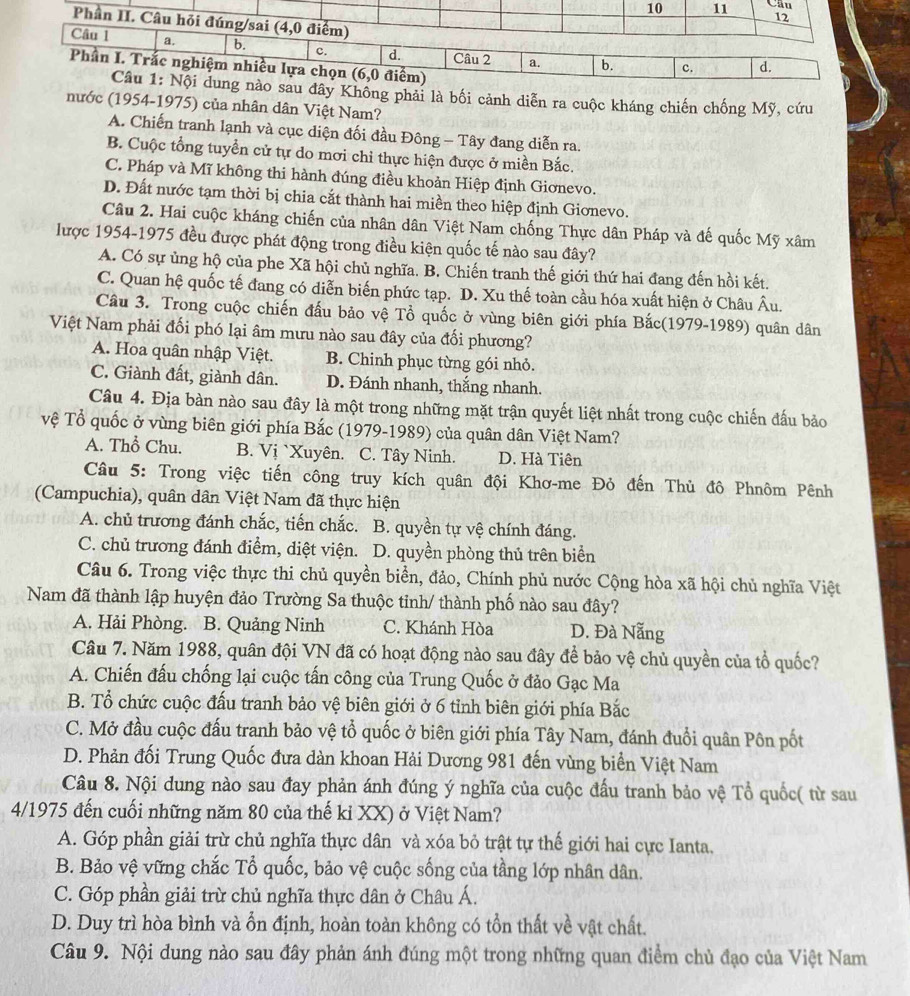 Trắc nghiệm nhiều lựa chọn (6,0 điểm)
Câu 1: Nội dung nào sau đây Không phải là bối cảnh diễn ra cuộc kháng chiến chống Mỹ, cứu
nước (1954-1975) của nhân dân Việt Nam?
A. Chiến tranh lạnh và cục diện đối đầu Đông - Tây đang diễn ra.
B. Cuộc tổng tuyển cử tự do mơi chỉ thực hiện được ở miền Bắc.
C. Pháp và Mĩ không thi hành đúng điều khoản Hiệp định Giơnevo.
D. Đất nước tạm thời bị chia cắt thành hai miền theo hiệp định Giơnevo.
Câu 2. Hai cuộc kháng chiến của nhân dân Việt Nam chống Thực dân Pháp và đế quốc Mỹ xâm
lược 1954-1975 đều được phát động trong điều kiện quốc tế nào sau đây?
A. Có sự ủng hộ của phe Xã hội chủ nghĩa. B. Chiến tranh thế giới thứ hai đang đến hồi kết.
C. Quan hệ quốc tế đang có diễn biến phức tạp. D. Xu thế toàn cầu hóa xuất hiện ở Châu Âu.
Câu 3. Trong cuộc chiến đấu bảo vệ Tổ quốc ở vùng biên giới phía Bắc(1979-1989) quân dân
Việt Nam phải đối phó lại âm mưu nào sau đây của đối phương?
A. Hoa quân nhập Việt. B. Chinh phục từng gói nhỏ.
C. Giành đất, giành dân. D. Đánh nhanh, thắng nhanh.
Câu 4. Địa bàn nào sau đây là một trong những mặt trận quyết liệt nhất trong cuộc chiến đấu bảo
vệ Tổ quốc ở vùng biên giới phía Bắc (1979-1989) của quân dân Việt Nam?
A. Thổ Chu. B. Vị `Xuyên. C. Tây Ninh. D. Hà Tiên
Câu 5: Trong việc tiến công truy kích quân đội Khơ-me Đỏ đến Thủ đô Phnôm Pênh
(Campuchia), quân dân Việt Nam đã thực hiện
A. chủ trương đánh chắc, tiến chắc. B. quyền tự vệ chính đáng.
C. chủ trương đánh điểm, diệt viện. D. quyền phòng thủ trên biển
Câu 6. Trong việc thực thi chủ quyền biển, đảo, Chính phủ nước Cộng hòa xã hội chủ nghĩa Việt
Nam đã thành lập huyện đảo Trường Sa thuộc tinh/ thành phố nào sau đây?
A. Hải Phòng. B. Quảng Ninh C. Khánh Hòa D. Đà Nẵng
Câu 7. Năm 1988, quân đội VN đã có hoạt động nào sau đây để bảo vệ chủ quyền của tổ quốc?
A. Chiến đấu chống lại cuộc tấn công của Trung Quốc ở đảo Gạc Ma
B. Tổ chức cuộc đấu tranh bảo vệ biên giới ở 6 tỉnh biên giới phía Bắc
C. Mở đầu cuộc đấu tranh bảo vệ tổ quốc ở biên giới phía Tây Nam, đánh đuổi quân Pôn pốt
D. Phản đối Trung Quốc đưa dàn khoan Hải Dương 981 đến vùng biển Việt Nam
Câu 8. Nội dung nào sau đay phản ánh đúng ý nghĩa của cuộc đấu tranh bảo vệ Tổ quốc( từ sau
4/1975 đến cuối những năm 80 của thế kỉ XX) ở Việt Nam?
A. Góp phần giải trừ chủ nghĩa thực dân và xóa bỏ trật tự thế giới hai cực Ianta,
B. Bảo vệ vững chắc Tổ quốc, bảo vệ cuộc sống của tầng lớp nhân dân.
C. Góp phần giải trừ chủ nghĩa thực dân ở Châu Á.
D. Duy trì hòa bình và ổn định, hoàn toàn không có tồn thất về vật chất.
Câu 9. Nội dung nào sau đây phản ánh đúng một trong những quan điểm chủ đạo của Việt Nam