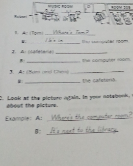 Roow R0OM 205 
Robert 
1. A: (Tạm)_ 
B: _the computer room. 
2. A: (cafeteria)_ 
B: _the computer room. 
3. A: (Sam and Chen)_ 
B:_ the cafeteria. 
C. Look at the picture again. In your notebook, 
about the picture. 
Example:A:_ 
B:_