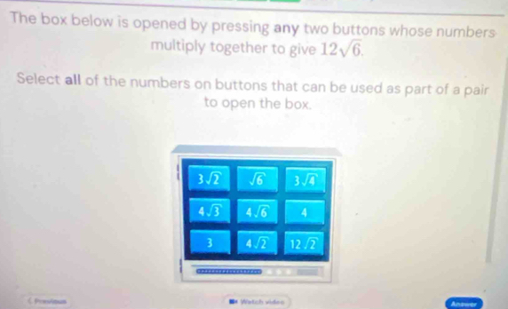 The box below is opened by pressing any two buttons whose numbers
multiply together to give 12sqrt(6).
Select all of the numbers on buttons that can be used as part of a pair
to open the box.
=* Watch vides