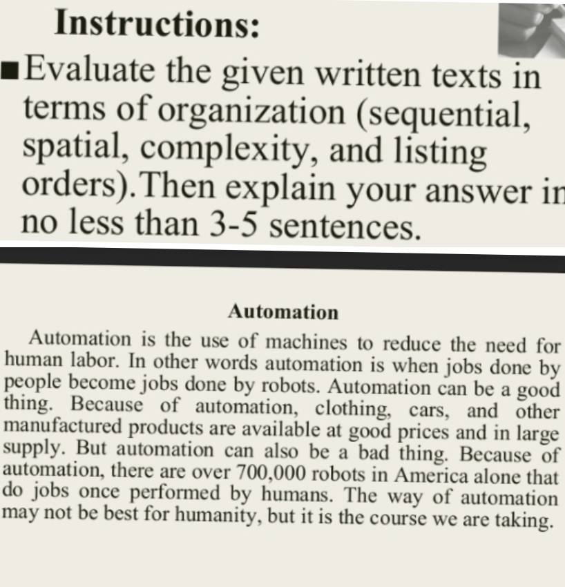 Instructions: 
Evaluate the given written texts in 
terms of organization (sequential, 
spatial, complexity, and listing 
orders).Then explain your answer in 
no less than 3-5 sentences. 
Automation 
Automation is the use of machines to reduce the need for 
human labor. In other words automation is when jobs done by 
people become jobs done by robots. Automation can be a good 
thing. Because of automation, clothing, cars, and other 
manufactured products are available at good prices and in large 
supply. But automation can also be a bad thing. Because of 
automation, there are over 700,000 robots in America alone that 
do jobs once performed by humans. The way of automation 
may not be best for humanity, but it is the course we are taking.