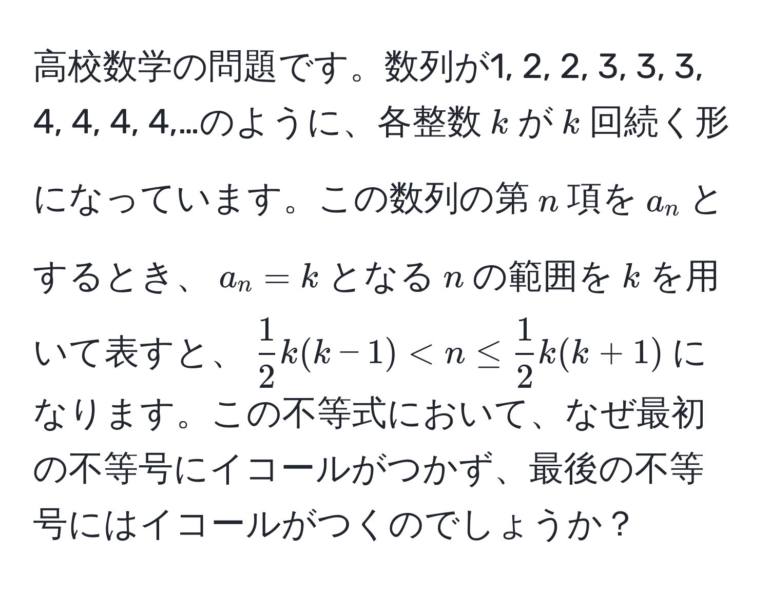 高校数学の問題です。数列が1, 2, 2, 3, 3, 3, 4, 4, 4, 4,…のように、各整数$k$が$k$回続く形になっています。この数列の第$n$項を$a_n$とするとき、$a_n=k$となる$n$の範囲を$k$を用いて表すと、$ 1/2 k(k-1) < n ≤  1/2 k(k+1)$になります。この不等式において、なぜ最初の不等号にイコールがつかず、最後の不等号にはイコールがつくのでしょうか？