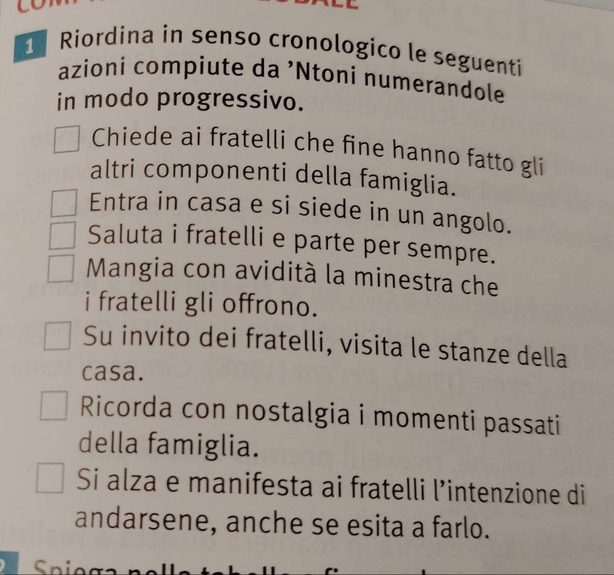 Riordina in senso cronologico le seguentí 
azioni compiute da ’Ntoni numerandole 
in modo progressivo. 
Chiede ai fratelli che fine hanno fatto gli 
altri componenti della famiglia. 
Entra in casa e si siede in un angolo. 
Saluta i fratelli e parte per sempre. 
Mangia con avidità la minestra che 
i fratelli gli offrono. 
Su invito dei fratelli, visita le stanze della 
casa. 
Ricorda con nostalgia i momenti passati 
della famiglia. 
Si alza e manifesta ai fratelli l’intenzione di 
andarsene, anche se esita a farlo.