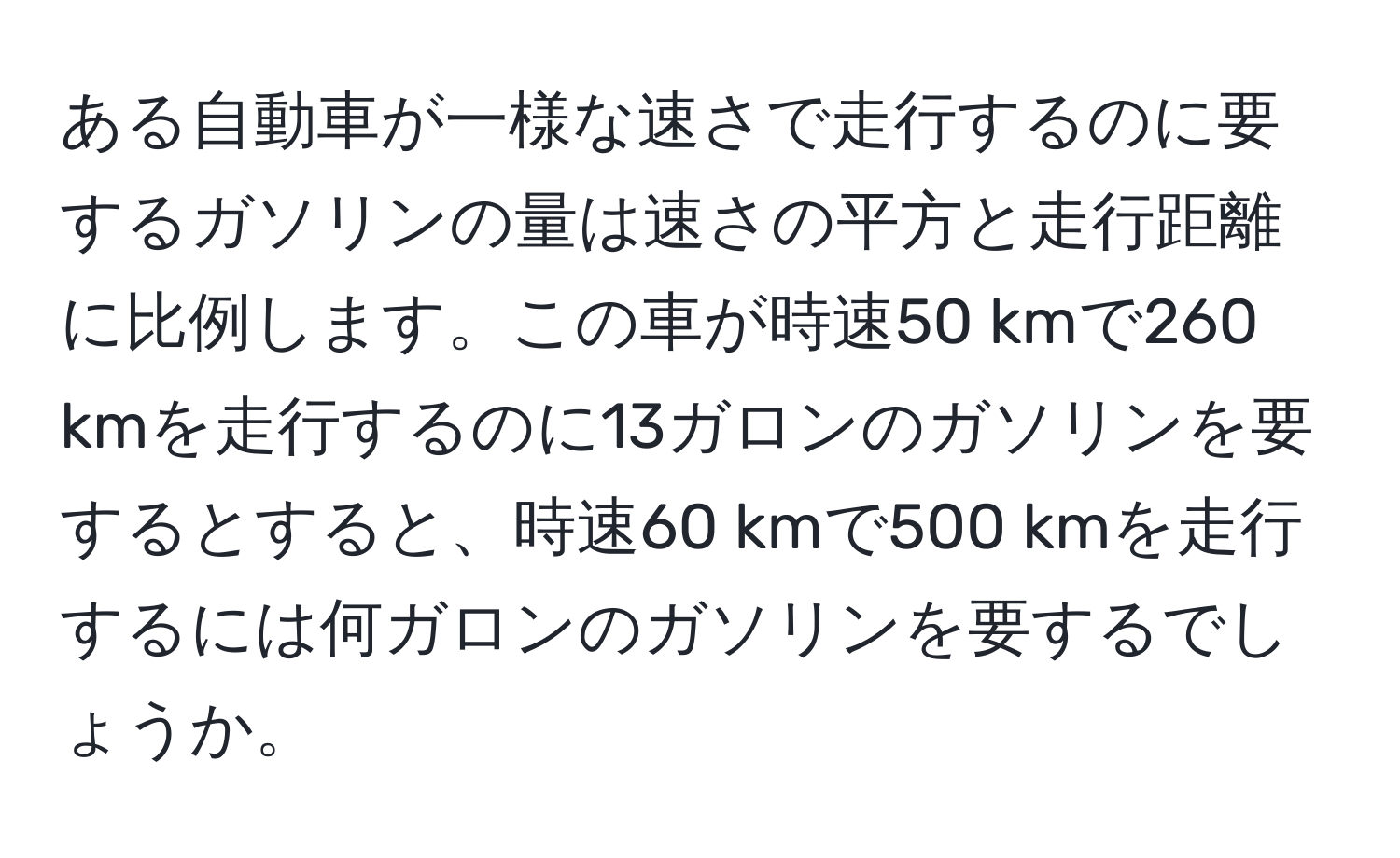 ある自動車が一様な速さで走行するのに要するガソリンの量は速さの平方と走行距離に比例します。この車が時速50 kmで260 kmを走行するのに13ガロンのガソリンを要するとすると、時速60 kmで500 kmを走行するには何ガロンのガソリンを要するでしょうか。