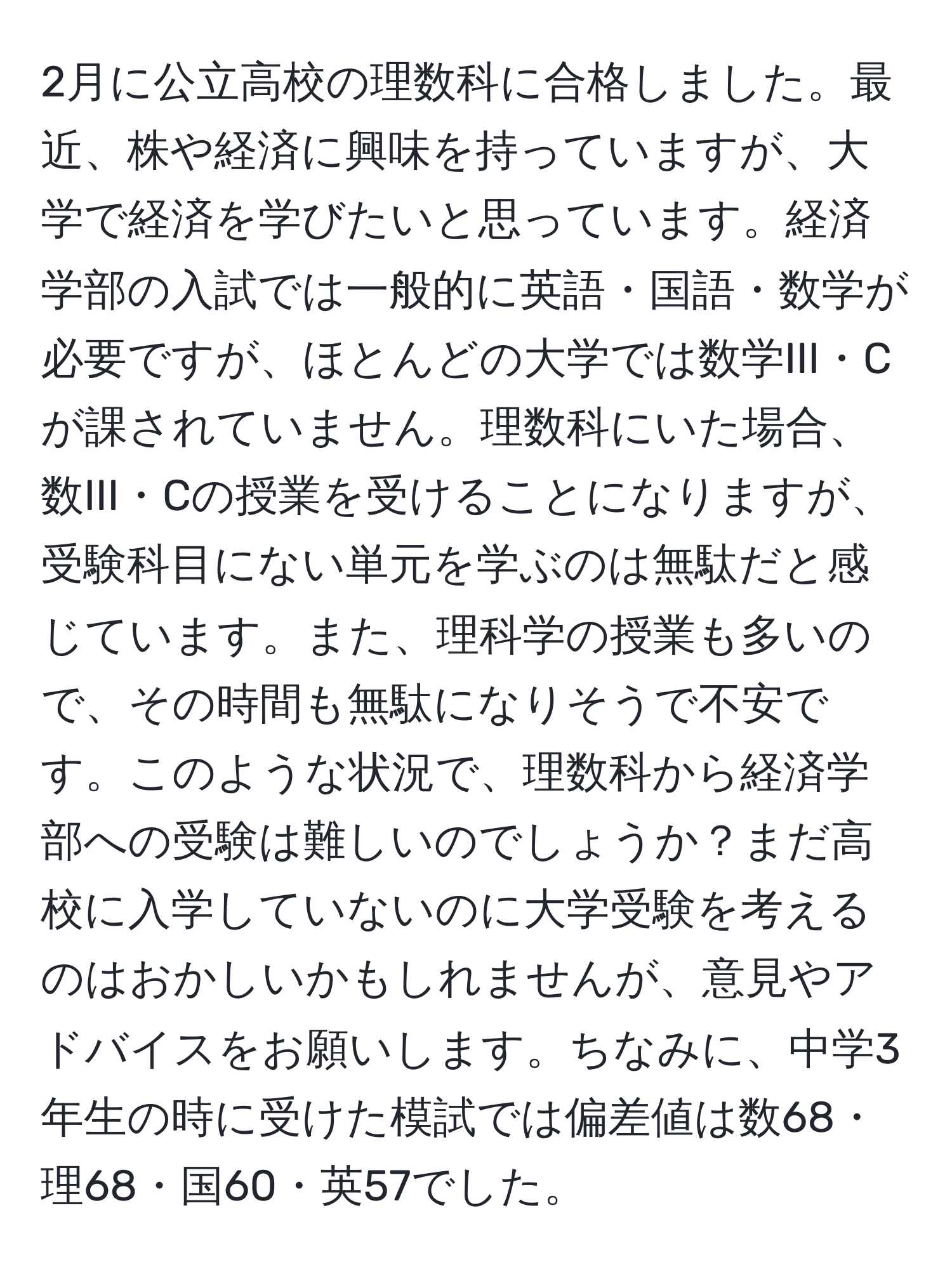 2月に公立高校の理数科に合格しました。最近、株や経済に興味を持っていますが、大学で経済を学びたいと思っています。経済学部の入試では一般的に英語・国語・数学が必要ですが、ほとんどの大学では数学III・Cが課されていません。理数科にいた場合、数III・Cの授業を受けることになりますが、受験科目にない単元を学ぶのは無駄だと感じています。また、理科学の授業も多いので、その時間も無駄になりそうで不安です。このような状況で、理数科から経済学部への受験は難しいのでしょうか？まだ高校に入学していないのに大学受験を考えるのはおかしいかもしれませんが、意見やアドバイスをお願いします。ちなみに、中学3年生の時に受けた模試では偏差値は数68・理68・国60・英57でした。