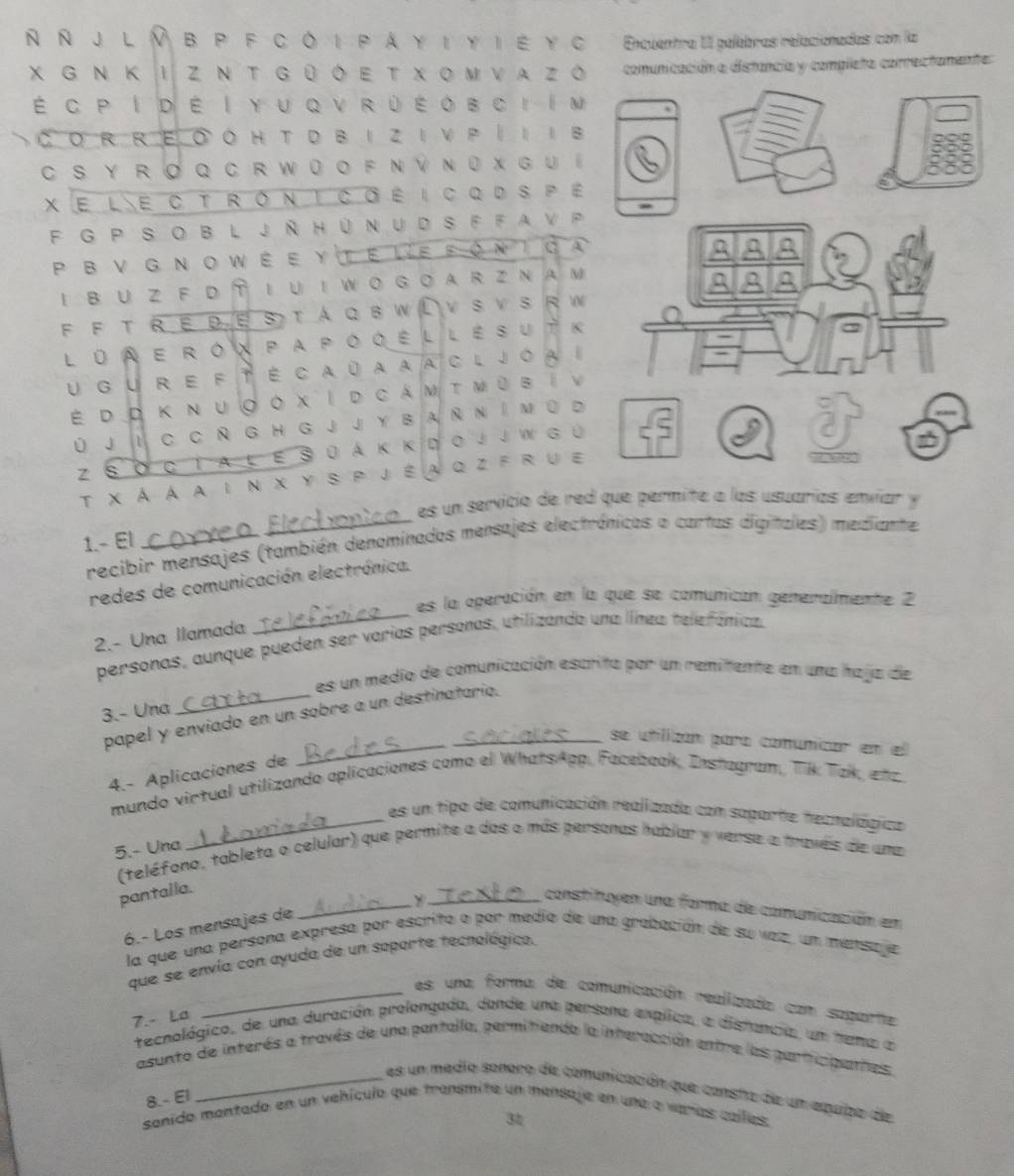 Ñ J L Ⅳ B P F C Ô I P A Y I Y I É Y C Encuentra III palebras relacionadas com la
χ G Ν Κ I Ζ Ν Τ g ū ó Ε τ χ οΜ να z ó comunicación a distancia y completa correctanente:
É c p I d é I yu q v r ù é o b ci  Im
CO R RE O O H T D B I Z IV P |II B
CS y r  ơ QC r w ū ο f Ν Ý Νū x G u í
X e le c tróntcœé i cqd spé
-
F  G P S oB L J ÑH ún u d S FF a v P
P B ν G Ν o wέ ευ te le fón tσa
2 △ E
I B U Z F D T I U I W O G O A R Z NA M
J
F F T RΕ D E S т  A Q в W L vSv s RW
L ū A e r ox p apo q é l l é s u t k
u gu r e f té ca úa aa cl jóa i
É d D Κ ν u ◎ο χI d cáν τ ΜùΒíν
Ú j I C C Ñ G H G j j Y B a Ñ Ν I м ū d
Z s σ c T a l  e s 0 á κ κd ο j j W g  ú
_
T χÀ a a in χ y sp jéa qz f ru e
es un servicio de red que permite a los usuarías envíar y
1.- El
recibir mensajes (también denominados mensajes electrónicos o cartas digitales) mediante
_
redes de comunicación electrónica.
es la operación en la que se comunican generalmente 2
2.- Una llamada
personas, aunque pueden ser varias personas, utilizando una línea telefánica.
es un medio de comunicación escrita por un remitente en una haja de
3.- Una
_
papel y enviado en un sobre a un destinatario.
se utilizan para comunicar en el
4.- Aplicaciones de
mundo virtual utilizando aplicaciones como el WhatsApp. Facebook, Instugran, Tik Tak, etz
_es un tipo de comunicación realizada con saparte hecnalágica
5.- Una
(teléfono, tableta o celular) que permite a das o más persanas habiar y verse a través de uma
_
pantalla.
_constituyen una forma de comunicación em
6.- Los mensajes de
la que una persona expresa por escrito o por medio de una grabación de su vez, un mensaje
que se envía con ayuda de un soporte tecnológico.
_es una forma de comunicación realizada com saparte
7.- La
tecnológico, de una duración prolongada, donde una persona explica, a disrancia, um hema a
asunto de interés a través de una pantalla, permitiendo la interacción entre las participattes:
_es un medio sonoro de comunicación que consta de un equipo de
8.- El
sanido mantado en un vehículo que transmite un mensaje en una a varías calllas
3