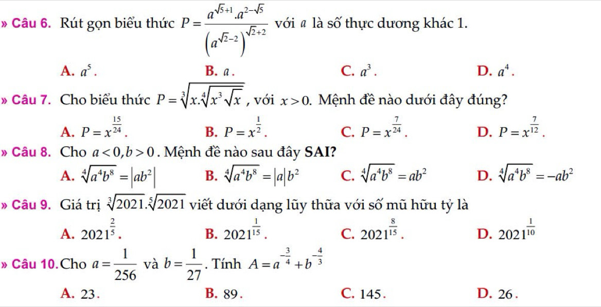 » Câu 6. Rút gọn biểu thức P=frac a^(sqrt(5)+1)· a^(2-sqrt(5))(a^(sqrt(2)-2))^sqrt(2)+2 với # là số thực dương khác 1.
A. a^5. B. a . C. a^3. D. a^4.
» Câu 7. Cho biểu thức P=sqrt[3](x.sqrt [4]x^3sqrt x) , với x>0 1  Mệnh đề nào dưới đây đúng?
A. P=x^(frac 15)24. P=x^(frac 1)2. P=x^(frac 7)24. P=x^(frac 7)12.
B.
C.
D.
» Câu 8. Cho a<0,b>0.  Mệnh đề nào sau đây SAI?
A. sqrt[4](a^4b^8)=|ab^2| B. sqrt[4](a^4b^8)=|a|b^2 C. sqrt[4](a^4b^8)=ab^2 D. sqrt[4](a^4b^8)=-ab^2
» Câu 9. Giá trị sqrt[3](2021).sqrt[5](2021) viết dưới dạng lũy thữa với số mũ hữu tỷ là
A. 2021^(frac 2)5. 2021^(frac 1)15. 2021^(frac 8)15. 2021^(frac 1)10
B.
C.
D.
» Câu 10.Cho a= 1/256  và b= 1/27 . Tính A=a^(-frac 3)4+b^(-frac 4)3
A. 23. B. 89 . C. 145 . D. 26 .