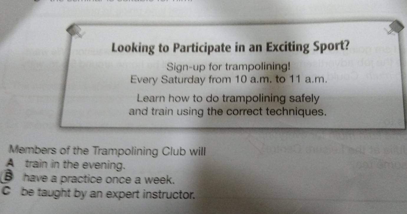 Looking to Participate in an Exciting Sport? 
Sign-up for trampolining! 
Every Saturday from 10 a.m. to 11 a.m. 
Learn how to do trampolining safely 
and train using the correct techniques. 
Members of the Trampolining Club will 
A train in the evening. 
have a practice once a week. 
Cbe taught by an expert instructor.