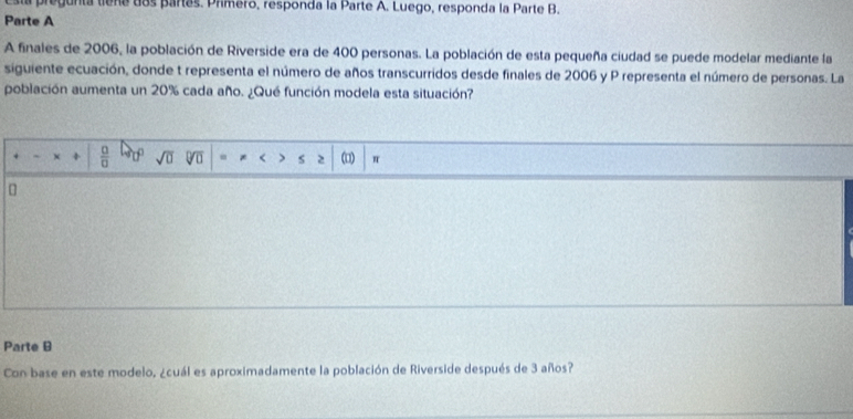 pregunta tiene dos partes. Primero, responda la Parte A. Luego, responda la Parte B. 
Parte A 
A finales de 2006, la población de Riverside era de 400 personas. La población de esta pequeña ciudad se puede modelar mediante la 
siguiente ecuación, donde t representa el número de años transcurridos desde finales de 2006 y P representa el número de personas. La 
población aumenta un 20% cada año. ¿Qué función modela esta situación? 
` +  □ /□   o^ sqrt(□ ) * < j S 2 (1) π 
Parte B 
Con base en este modelo, ¿cuál es aproximadamente la población de Riverside después de  3 años?