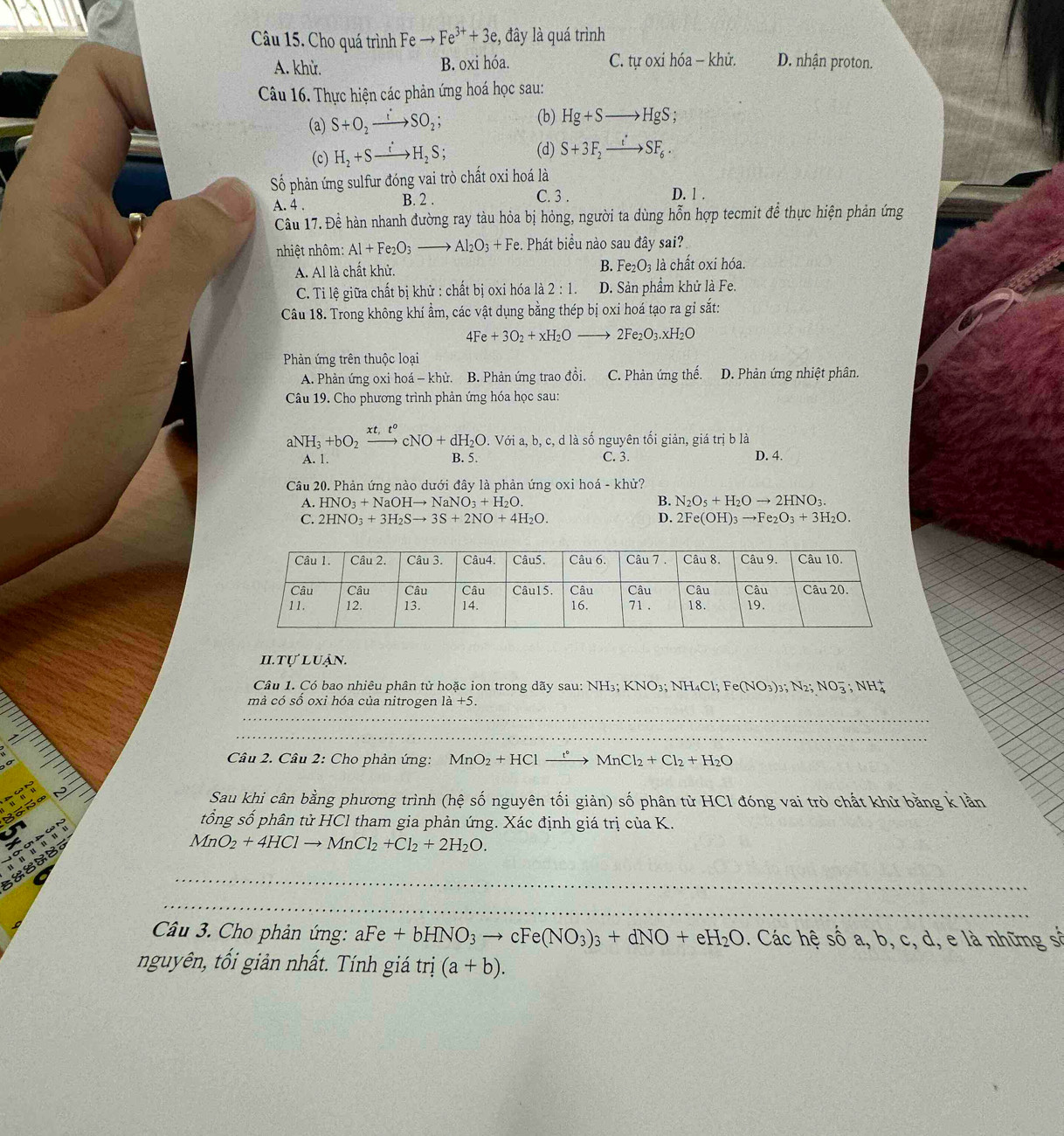 Cho quá trình Fe to Fe^(3+)+3e , đây là quá trình
A. khử. B. oxi hóa. C. tự oxi hóa - khử. D. nhận proton.
Câu 16. Thực hiện các phản ứng hoá học sau:
(a) S+O_2xrightarrow :SO_2;
(b) Hg+Sto HgS;
(c) H_2+Sxrightarrow iH_2S; (d) S+3F_2xrightarrow t'SF_6.
Số phản ứng sulfur đóng vai trò chất oxi hoá là
A. 4 . B. 2 . C. 3 . D. 1 .
Câu 17. Đề hàn nhanh đường ray tàu hỏa bị hỏng, người ta dùng hỗn hợp tecmit để thực hiện phản ứng
nhiệt nhôm: Al+Fe_2O_3to Al_2O_3+Fe. Phát biểu nào sau đây sai?
A. Al là chất khử. B. Fe_2O_3 là chất oxi hóa.
C. Ti lệ giữa chất bị khử : chất bị oxi hóa là 2:1. D. Sản phẩm khử là Fe.
Câu 18. Trong không khí ẩm, các vật dụng bằng thép bị oxi hoá tạo ra gi sắt:
4Fe+3O_2+xH_2O - 2Fe_2O_3.xH_2O
Phản ứng trên thuộc loại
A. Phản ứng oxi hoá - khử. B. Phản ứng trao đổi. C. Phản ứng thế. D. Phản ứng nhiệt phân.
Câu 19. Cho phương trình phản ứng hóa học sau:
aN NH_3+bO_2xrightarrow xt,t°cNO+dH_2O.. Với a, b, c, d là số nguyên tối giản, giá trị b là
A. 1. B. 5. C. 3. D. 4.
Câu 20. Phản ứng nào dưới đây là phản ứng oxi hoá - khử?
A. HNO_3+NaOHto NaNO_3+H_2O. B. N_2O_5+H_2Oto 2HNO_3.
C. 2HNO_3+3H_2Sto 3S+2NO+4H_2O. D. 2Fe(OH)_3to Fe_2O_3+3H_2O.
I. tự luận.
Câu 1. Có bao nhiêu phân tử hoặc ion trong dãy sau: NH NH_3;KNO_3;NH_4Cl;Fe(NO_3)_3;N_2;NO_3^(-;NH_4^+
mà có số oxi hóa của nitrogen 1a+5.
_
_
Câu 2. Câu 2: Cho phản ứng: MnO_2)+HCl xrightarrow t°MnCl_2+Cl_2+H_2O
Ba ñ a
Sau khi cân bằng phương trình (hệ số nguyên tối giản) số phân tử HCl đóng vai trò chất khử bằng k lần
tổng số phân tử HCl tham gia phản ứng. Xác định giá trị của K.
MnO_2+4HClto MnCl_2+Cl_2+2H_2O.
_
_
Câu 3. Cho phản ứng: aFe+bHNO_3to cFe(NO_3)_3+dNO+eH_2O. Các hệ s 60a,b , c, d, e là những số
nguyên, tối giản nhất. Tính giá trị (a+b).