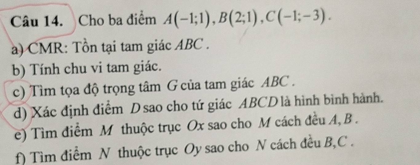 Cho ba điểm A(-1;1), B(2;1), C(-1;-3). 
a) CMR: Tồn tại tam giác ABC. 
b) Tính chu vi tam giác. 
c) Tìm tọa độ trọng tâm G của tam giác ABC. 
d) Xác định điểm Dsao cho tứ giác ABCD là hình bình hành. 
e) Tìm điểm M thuộc trục Ox sao cho M cách đều A, B. 
f) Tìm điểm N thuộc trục Oy sao cho N cách đều B, C.