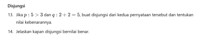 Disjungsi 
13. Jika p:5>3danq:2+2=5 , buat disjungsi dari kedua pernyataan tersebut dan tentukan 
nilai kebenarannya. 
14. Jelaskan kapan disjungsi bernilai benar.