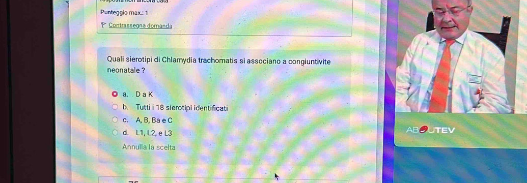 Punteggio max.: 1
Contrassegna domanda
Quali sierotipi di Chlamydia trachomatis si associano a congiuntivite
neonatale ?
a. D a K
b. Tutti i 18 sierotipi identificati
c. A, B, Ba e C
d. L1, L2, e L3 UTEV
Annulla la scelta