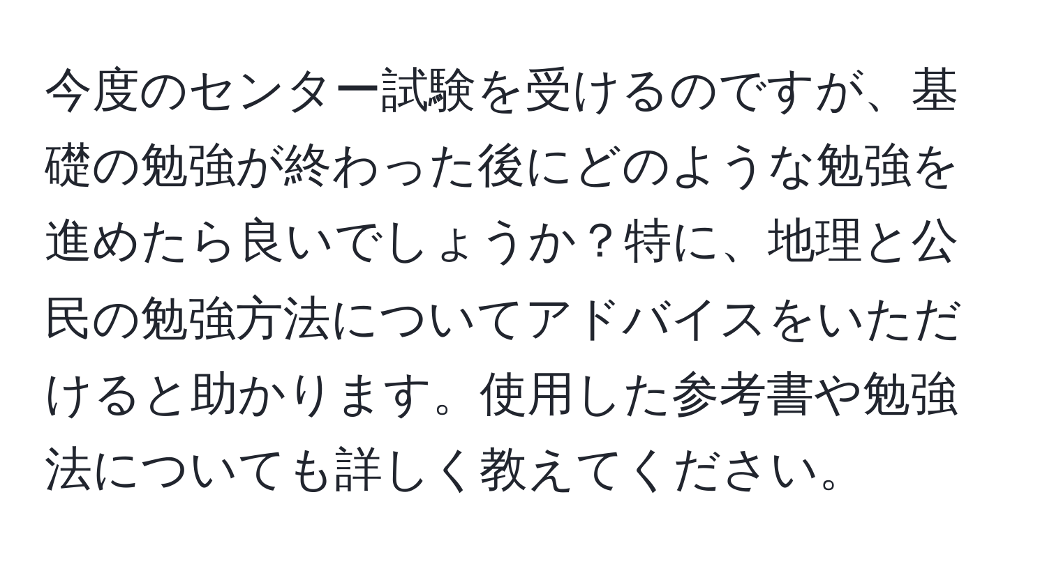 今度のセンター試験を受けるのですが、基礎の勉強が終わった後にどのような勉強を進めたら良いでしょうか？特に、地理と公民の勉強方法についてアドバイスをいただけると助かります。使用した参考書や勉強法についても詳しく教えてください。