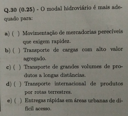 30 (0.25) - O modal hidroviário é mais ade-
quado para:
a) ( . ) Movimentação de mercadorias perecíveis
que exigem rapidez.
b) ( ) Transporte de cargas com alto valor
agregado.
c)( ) Transporte de grandes volumes de pro-
dutos a longas distâncias.
d) ( ) Transporte internacional de produtos
por rotas terrestres.
e) ( ) Entregas rápidas em áreas urbanas de di-
fícil acesso.