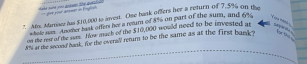 Make sure you answer the question 
— give your answer in English. 
7. Mrs. Martinez has $10,000 to invest. One bank offers her a return of 7.5% on the 
whole sum. Another bank offers her a return of 8% on part of the sum, and 6% You need t 
on the rest of the sum. How much of the $10,000 would need to be invested at separate
8% at the second bank, for the overall return to be the same as at the first bank? for thise