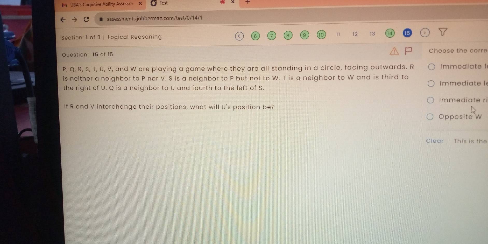 UBA's Cognitive Ability Assessm Test 

A assessments.jobberman.com/test/0/14/1 
Section: 1 of 3 | Logical Reasoning
11 12 13
Question: 15 of 15 
Choose the corre
P, Q, R, S, T, U, V, and W are playing a game where they are all standing in a circle, facing outwards. R Immediate I 
is neither a neighbor to P nor V. S is a neighbor to P but not to W. T is a neighbor to W and is third to 
Immediate l 
the right of U. Q is a neighbor to U and fourth to the left of S. 
Immediate ri 
If R and V interchange their positions, what will U 's position be? 
Opposite W
Clear This is the