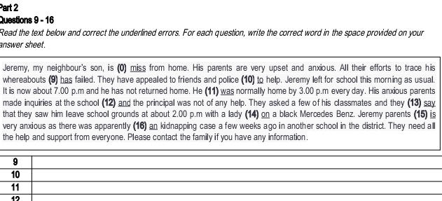 Read the text below and correct the underlined errors. For each question, write the correct word in the space provided on your
answer sheet.
Jeremy, my neighbour's son, is (0) miss from home. His parents are very upset and anxious. All their efforts to trace his
whereabouts (9) has failed. They have appealed to friends and police (10) to help. Jeremy left for school this morning as usual.
It is now about 7.00 p.m and he has not returned home. He (11) was normally home by 3.00 p.m every day. His anxious parents
made inquiries at the school (12) and the principal was not of any help. They asked a few of his classmates and they (13) say
that they saw him leave school grounds at about 2.00 p.m with a lady (14) on a black Mercedes Benz. Jeremy parents (15) is
very anxious as there was apparently (16) an kidnapping case a few weeks ago in another school in the district. They need all
the help and support from everyone. Please contact the family if you have any information.
9
10
11
12