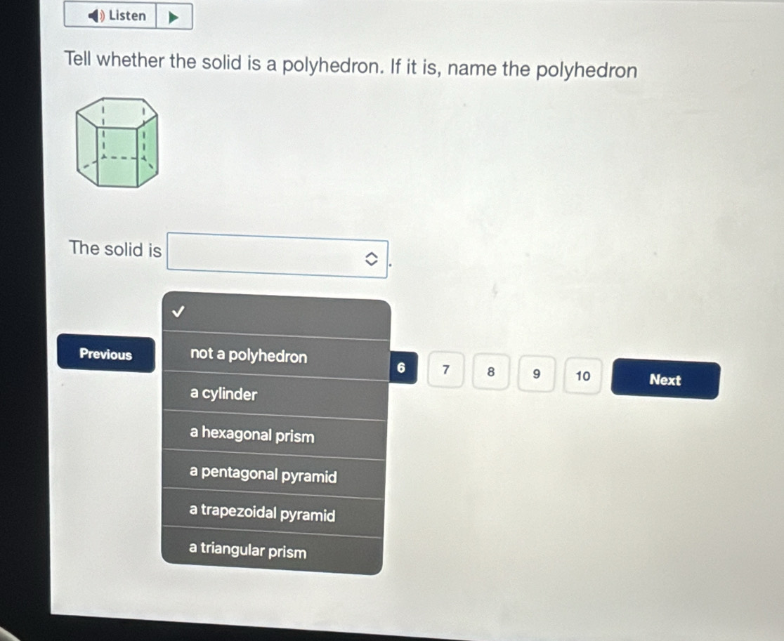 Listen
Tell whether the solid is a polyhedron. If it is, name the polyhedron
The solid is □ 
Previous not a polyhedron
6 7 8 9 10 Next
a cylinder
a hexagonal prism
a pentagonal pyramid
a trapezoidal pyramid
a triangular prism