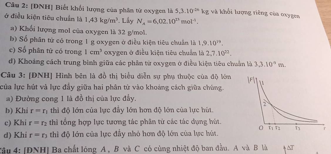 [ĐNH] Biết khối lượng của phân tử oxygen là 5,3.10^(-26)kg và khối lượng riêng của oxygen 
ở điều kiện tiêu chuẩn là 1,43kg/m^3. Lấy N_A=6,02.10^(23)mol^(-1). 
a) Khối lượng mol của oxygen là 32 g/mol. 
b) Số phân tử có trong 1 g oxygen ở điều kiện tiêu chuẩn là 1,9.10^(19). 
c) Số phân tử có trong 1cm^3 oxygen ở điều kiện tiêu chuẩn là 2,7.10^(22). 
d) Khoảng cách trung bình giữa các phân tử oxygen ở điều kiện tiêu chuẩn là 3, 3.10^(-9)m. 
Câu 3: [ĐNH] Hình bên là đồ thị biểu diễn sự phụ thuộc của độ lớn 
của lực hút và lực đầy giữa hai phân tử vào khoảng cách giữa chúng. 
a) Đường cong 1 là đồ thị của lực đầy. 
b) Khi r=r_1 thì độ lớn của lực đầy lớn hơn độ lớn của lực hút. 
c) Khi r=r_2 thì tổng hợp lực tương tác phân tử các tác dụng hút. 
d) Khi r=r_3 thì độ lớn của lực đầy nhỏ hơn độ lớn của lực hút. 
Câu 4: [ĐNH] Ba chất lỏng A , B và C có cùng nhiệt độ ban đầu. A và B là &T