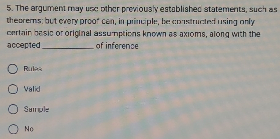 The argument may use other previously established statements, such as
theorems; but every proof can, in principle, be constructed using only
certain basic or original assumptions known as axioms, along with the
accepted_ of inference
Rules
Valid
Sample
No