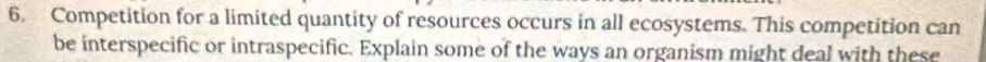 Competition for a limited quantity of resources occurs in all ecosystems. This competition can 
be interspecific or intraspecific. Explain some of the ways an organism might deal with these