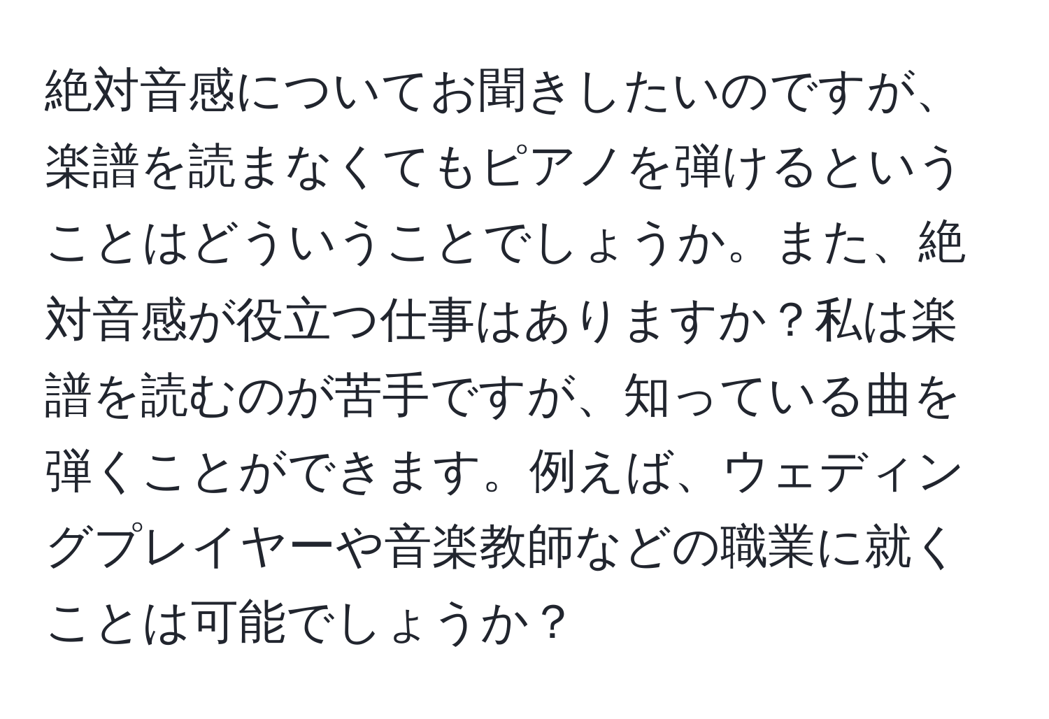 絶対音感についてお聞きしたいのですが、楽譜を読まなくてもピアノを弾けるということはどういうことでしょうか。また、絶対音感が役立つ仕事はありますか？私は楽譜を読むのが苦手ですが、知っている曲を弾くことができます。例えば、ウェディングプレイヤーや音楽教師などの職業に就くことは可能でしょうか？