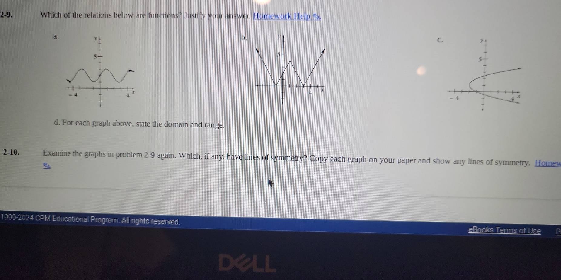 2-9. Which of the relations below are functions? Justify your answer. Homework Help “£
a.
b.
C

d. For each graph above, state the domain and range.
2-10. Examine the graphs in problem 2-9 again. Which, if any, have lines of symmetry? Copy each graph on your paper and show any lines of symmetry. Homev
1999-2024 CPM Educational Program. All rights reserved.
eBooks Terms of Use p