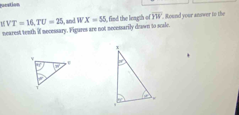 uestion
If VT=16,TU=25 , and WX=55 , find the length of overline YW. Round your answer to the
nearest tenth if necessary. Figures are not necessarily drawn to scale.