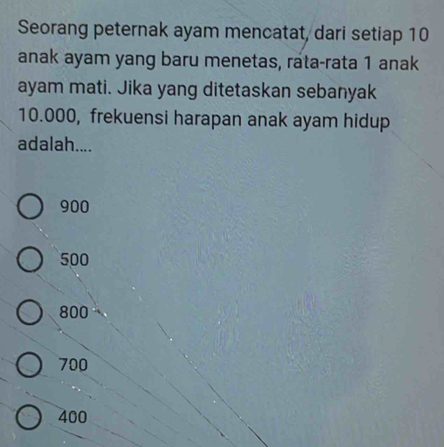 Seorang peternak ayam mencatat, dari setiap 10
anak ayam yang baru menetas, rata-rata 1 anak
ayam mati. Jika yang ditetaskan sebanyak
10.000, frekuensi harapan anak ayam hidup
adalah....
900
500
800
700
400