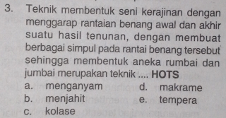 Teknik membentuk seni kerajinan dengan
menggarap rantaian benang awal dan akhir
suatu hasil tenunan, dengan membuat
berbagai simpul pada rantai benang tersebut
sehingga membentuk aneka rumbai dan
jumbai merupakan teknik .... HOTS
a. menganyam d. makrame
b. menjahit e. tempera
c. kolase