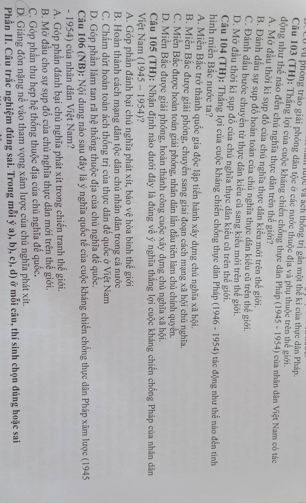 luộc và ách thông trị gần một thế kỉ của thực dân Pháp.
U Vũ phong trào giải phóng dân tộc ở các nước thuộc địa và phụ thuộc trên thế giới.
Câu 103 (TH): Thắng lợi của cuộc kháng chiến chống thực dân Pháp (1945 - 1954) của nhân dân Việt Nam có tác
động như thế nào đến chủ nghĩa thực dân trên thế giới?
A. Mở đầu thời kì sụp đổ của chủ nghĩa thực dân kiểu mới trên thế giới.
B. Đánh dấu sự sụp đồ hoàn toàn của chủ nghĩa thực dân kiểu cũ trên thế giới.
C. Đánh dấu bước chuyển từ thực dân kiểu cũ sang kiểu mới trên thế giới.
D. Mở đầu thời kì sụp đồ của chủ nghĩa thực dân kiểu cũ trên thế giới.
Câu 104 (TH): Thắng lợi của cuộc kháng chiến chống thực dân Pháp (1946 - 1954) tác động như thế nào đến tình
hình miền Bắc nước ta?
A. Miền Bắc trở thành quốc gia độc lập tiến hành xây dựng chủ nghĩa xã hội.
B. Miền Bắc được giải phóng, chuyển sang giai đoạn cách mạng xã hội chủ nghĩa.
C. Miền Bắc được hoàn toàn giải phóng, nhân dân lần đầu tiên làm chủ chính quyền.
D. Miền Bắc được giải phóng, hoàn thành công cuộc xây dựng chủ nghĩa xã hội.
Câu 105 (TH): Nhận định nào dưới đây là đúng về ý nghĩa thắng lợi cuộc kháng chiến chống Pháp của nhân dân
Việt Nam (1945 - 1954)?
A. Góp phần đánh bại chủ nghĩa phát xít, bảo vệ hòa bình thế giới
B. Hoàn thành cách mạng dân tộc dân chủ nhân dân trong cả nước
C. Chấm dứt hoàn toàn ách thống trị của thực dân đế quốc ở Việt Nam
D. Góp phần làm tan rã hệ thống thuộc địa của chủ nghĩa đế quốc.
Câu 106 (NB): Nội dung nào sau đây là ý nghĩa quốc tế của cuộc kháng chiến chống thực dân Pháp xâm lược (1945
- 1954) của nhân dân Việt Nam?
A. Góp phần đánh bại chủ nghĩa phát xít trong chiến tranh thế giới.
B. Mở đầu cho sự sụp đổ của chủ nghĩa thực dân mới trên thế giới.
C. Góp phần thu hẹp hệ thống thuộc địa của chủ nghĩa đế quốc.
D. Giáng đòn nặng nề vào tham vọng xâm lược của chủ nghĩa phát xít.
Phần II. Câu trắc nghiệm đúng sai. Trong mỗi ý a), b), c), d) ở mỗi câu, thí sinh chọn đúng hoặc sai