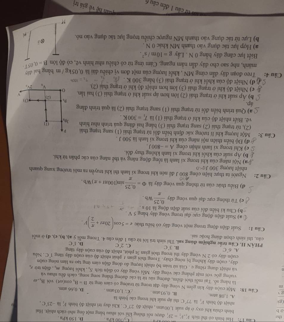 C./700 kPa .
Cầu 17: Hai bình có thể tích V_1,V_2=2V_1 D. 150 kPa .
tha  được nổi thông khí với nhau bằng một ống nhỏ cách nhiệt. Hai
ở b bình chứa khí oxy ở áp suất 1,00atm , nhiệt độ 27°C. Khi duy trì nhiệt độ bình V_1 là -23°C,
gi
nhiệt độ bình V_2 là 77°C thì áp suất khí trong các bình là
A. 1,08 atm. B. 0, 93 atm . C. 1, 03 atm . D. 0,66 atm.
e  Câu 18: Một cuộn dây kín gồm N vòng dây đặt trong từ trường có cảm ứng từ B=B_0
m
cos(ωt) với B_0,omega
là hằng số. Tại mỗi thời điểm, đường sức từ là các đường thẳng song song, cách đều nhau và
vuông góc với mặt phẳng các vòng dây. Mỗi vòng dây có diện tích S_0 , khối lượng m_0 , điện trở r_0
n
và nhiệt dung riêng c . Giả sử toàn bộ nhiệt lượng do dòng điện cảm ứng tạo ra làm nóng cuộn
dây, cuộn dây không bị nóng chảy. Trong thời gian / phút nhiệt độ của cuộn dây tăng 1°C
cuộn dây có 2 N vòng dây thì trong thời gian 3t phút, nhiệt độ của cuộn dây tăng . Nếu
A. 6°C
B. 3°C
C. 2°C
D. 1°C
PHÀN II. Câu trắc nghiệm đúng sai. Thí sinh trả lời từ câu 1 đến câu 4. Trong mỗi ý a), b), c), d) ở mỗi
câu, thí sinh chọn đúng hoặc sai.
Câu 1: Suất điện động trong một vòng dây có biểu thức e=5cos (20π t+ π /2 )V.
a) Suất điện động cực đại trong vòng dây bằng 5 V .
b) Chu kì biến đồi của suất điện động là 10 s .
c) Từ thông cực đại qua vòng dây  (0,25)/π  Wb.
d) Biểu thức của từ thông qua vòng dây là Phi = (0,25)/π  sin (100π t+π )Wb.
Câu 2: Người ta thực hiện công 800 J để nén khí trong xi lanh thì khí truyền ra môi trường xung quanh
nhiệt lượng 300 J 
a) Nội năng của khí trong xi lanh là tổng động năng và thế năng của các phân tử khí.
( b) Áp suất của khối khí trong xi lanh không thay đổi.
C c) Khí trong xi lanh nhận công A=-800J.
d) Độ biến thiên nội năng của khí trong xi lanh là 500 J .
Câu 3:  Một lượng khí lí tưởng xác định biến đổi từ trạng thái (1) sang trạng thái p
(2), từ trạng thái (2) sang trạng thái (3) bằng hai đẳng quá trình như hình 3P (1)
vẽ. Biết nhiệt độ của khí ở trạng thái (1) là T_1=300K.
a) Quá trình biến đổi từ trạng thái (1) sang trạng thái (2) là quá trình đẳng
áp.
(3)
P_0 (2) v
b) Áp suất khí ở trạng thái (2) lớn hơn áp suất khí ở trạng thái (3) hai lần. 0
c) Nhiệt độ khí ở trạng thái (3) lớn hơn nhiệt độ khí ở trạng thái (2). 2V_0
V_0
d) Nhiệt độ của khối khí ở trạng thái (3) bằng 300 K .
Câu 4:  Treo đoạn dây dẫn cứng MN , khối lượng của một đơn vị chiều dài là 0,05kg /m bằng hai dây
mảnh, nhẹ sao cho dây dẫn nằm ngang. Cảm ứng từ có chiều như hình vẽ, có độ lớn B=0,05T
Biết lực căng dây bằng 0 N . Lấy g=10m/s^2.
a) Hợp lực tác dụng vào thanh MN khác 0 N .
b) Lực từ tác dụng vào thanh MN ngược chiều trọng lực tác dụng vào nó.
quan hệ về giá trị
từ cầu 1 đến câu 6