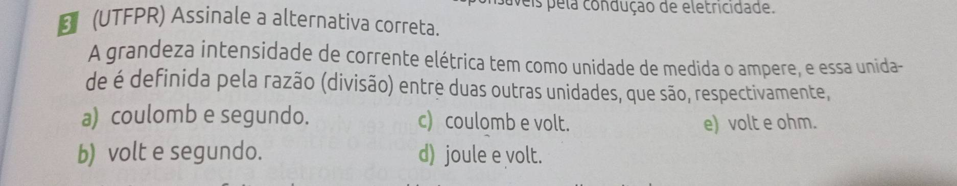 veis pela condução de eletricidade.
B (UTFPR) Assinale a alternativa correta.
A grandeza intensidade de corrente elétrica tem como unidade de medida o ampere, e essa unida-
de é definida pela razão (divisão) entre duas outras unidades, que são, respectivamente,
a) coulomb e segundo. c) coulomb e volt.
e) volt e ohm.
b) volt e segundo. d) joule e volt.