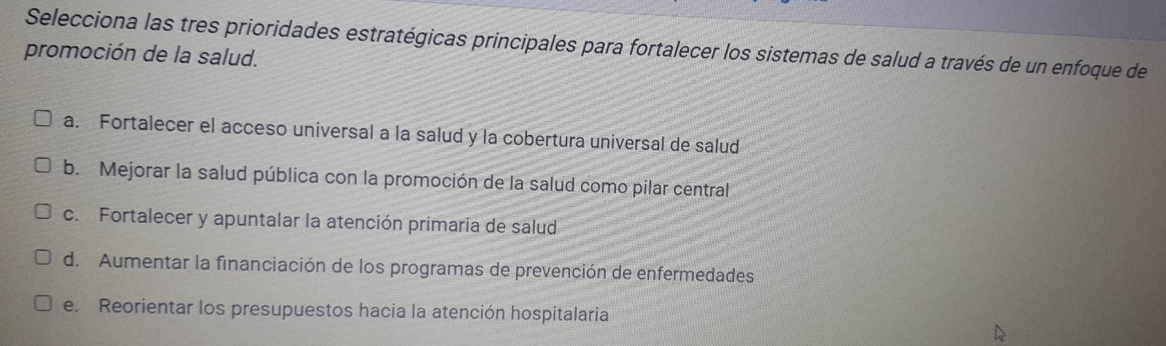 Selecciona las tres prioridades estratégicas principales para fortalecer los sistemas de salud a través de un enfoque de
promoción de la salud.
a. Fortalecer el acceso universal a la salud y la cobertura universal de salud
b. Mejorar la salud pública con la promoción de la salud como pilar central
c. Fortalecer y apuntalar la atención primaria de salud
d. Aumentar la financiación de los programas de prevención de enfermedades
e. Reorientar los presupuestos hacia la atención hospitalaria