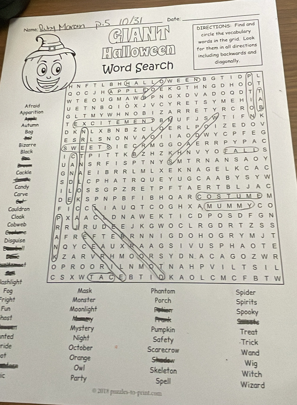 Date:
_
Name
_
GIANT DIRECTIONS Find and
circle the vocabulary
words in the grid. Look
Halloween for them in all directions
including backwards and
Word Search diagonally.
HNFT LBHHALLOWEEΝ BG T I D PL
Q O C JH A P P L E OE K  G T H  N  G D H O T
W T  EO UG M A W B P N G X D V A D OQ D T A
Afraid U E T N B Q I O X J V C Y R E T S YM E H ⅠA
Apparition G L T M Y W H NO B I Z A R  R E T Y R  C ROB
Autumn TÉ X CI TE M EN T ΒνU F J S W T I F N K
Bag D K  N L X B N B Z C LOE R L PO I Z E D O V
Bst E S R L S N ON VA0！ I AODW Y C P  F E G
Bizarre sw E E T S I E C R M G G OAE R R P Y P A C
Black
1 T P Ι Τ T Κ вZH Z ΚΗ Ν ν Y O Ε AL Ι S
U A N S  R F I S  P T N YS M T R N A N S AO Y
Cackle G N A E I B R R L M L X E K N A G E L K C A C
s D L C P H A T R Q U E Y U G C A A B Y S Y W
Candy
Carve 1 L S S G P Z R E T P F T A E R T B L J A C
Cot S PNPB FIBHQARCOS TUME M
D E K
Cauldron F I C C： 1 A U Q T CO G HX Α Μ U ΜΜ Υ C O
Cloak x A A C 。 D N A W E K T I C D P O S D F G N
Cobweb R R J R U D E E J K G W O C L R G D R T Z S S
Costue
Disguise AFREFTEBR N NIG DOHOG R YM J T
mbell N Q Y CΕAU XR AA G S I VU S P HAO T E
Bae K Z A R V R H M O O R S Y D N A C A GO Z W R
O PR O OR I L  Ν M O T  Ν A H P V I L T S I L
lashlight C S X W T A C E B T I D K A O L C M C F B T W
Fog Mask Phantom Spider
Fright Monster Porch Spirits
Fun Moonlight Spooky
host
Mystery Pumpkin Treat
nted Night Safety
·Trick
ride October Scarecrow
Wand
of Orange Shadow Wig
Owl Skeleton Witch
ic Party
Spell Wizard
@ 2018 puzzles-to-print.com